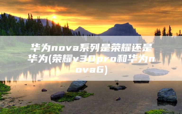华为nova系列是荣耀还是华为(荣耀v30pro和华为nova6)